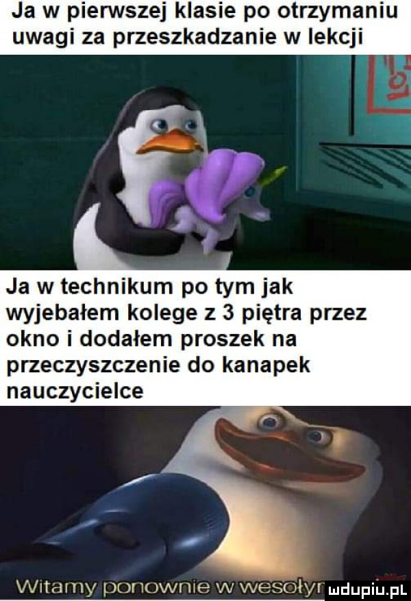 ja w pienstej klasie po otrzymaniu uwagi za przeszkadzanie w lekcji ja w technikum po tym jak wyjebałem kolege z   piętra przez okno i dodałem proszek na przeczyszczenie do kanapek nauczycielce vx lamy ponownie w wesoly ndupiu pl