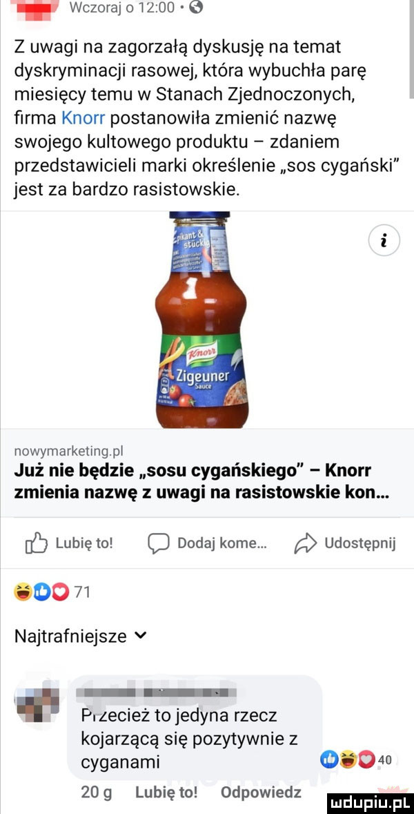 wczoraj o taco e z uwagi na zagorzałą dyskusję na temat dyskryminacji rasowej która wybuchła parę miesięcy temu w stanach zjednoczonych firma knorr postanowiła zmienić nazwę swojego kultowego produktu zdaniem przedstawicieli marki określenie sos cygański jest za bardzo rasistowskie. nowymarketingpl już nie będzie sosu cygańskiego knorr zmienia nazwę z uwagi na rasistowskie kon. lubię to c dodaj kome. udostępnij        najtrafniejsze v p. zecież to jedyna rzecz kojarzącą się pozytywnie z cyganami         g lunięto odpowiedz mduplu pl