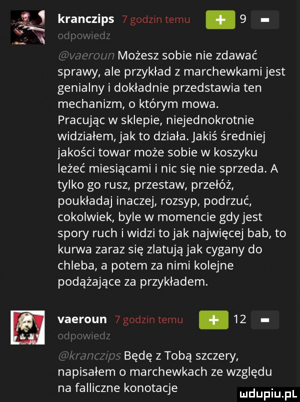 ns kranczips  godzmtemu.  . możesz sobie nie zdawać sprawy ale przyklad z marchewkami jest genialny i dokładnie przedstawia ten mechanizm o którym mowa. pracując w sklepie niejednokrotnie widzialem jak to dziala. jakiś średniej jakości towar może sobie w koszyku leżeć miesiącami i nic sie nie sprzeda. a tylko go rusz przestaw przełóż poukladaj inaczej rozsyp podrzuć cokolwiek byle w momencie gdy jest spory ruch i widzi tolak najwięcej bab to kurwa zaraz się zlatują jak cygany do chleba a potem za nimi kolejne podążające za przykladem. vaeroun  godzrnremu    będę z toba szczery napisalem marchewkach ze względu na falliczne konotacje