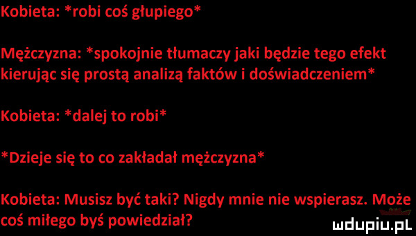 kobieta robi coś głupiego mężczyzna spokojnie tłumaczy jaki będzie tego efekt kierując się prostą analizą faktów i doświadczeniem kobieta dalej to robi dzieje się to co zakładał mężczyzna kobieta musisz być taki nigdy mnie nie wspierasz. może coś milego byś powiedział