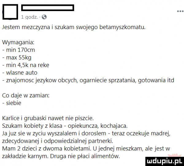 qodz   jestem mezczyzna i szukam swojego betamyszkomatu. wymagania min    cm   max   kg   min    k na reke wlasne auto   znajomoscjezykow obcych ogarniecie sprzatania gotowania ind co daje w zamian siebie karlice i grubaski nawet nie piszcie szukam kobiety   klasa   opiekuncza kochajaca. jakuz sie w zyciu wyszalalem i doroslem teraz oczekuje madrej zdecydowanej iodpowiedzialnej partnerki. mam   dzieci z dwoma kobietami. ujemnej mieszkam ale jest w zakładzie karnym. druga nie płaci alimentów