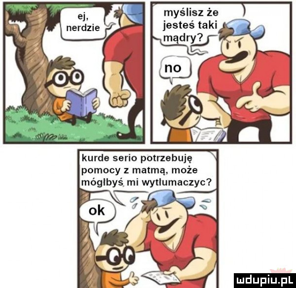 myślisz że jesteś taki kurde serio potrzebuję pomocy z matmą. może mógłbyś mi wytlumaczyc ludu iu. l