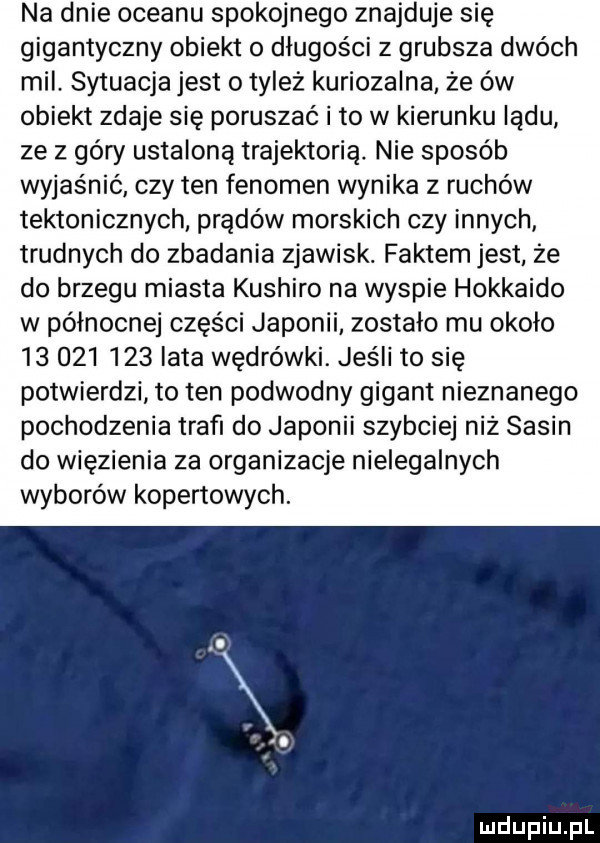 na dnie oceanu spokojnego znajduje się gigantyczny obiekt o długości z grubsza dwóch mil. sytuacja jest o tyleż kuriozalna że ów obiekt zdaje się poruszać i to w kierunku lądu ze z góry ustaloną trajektoria. nie sposób wyjaśnić czy ten fenomen wynika z ruchów tektonicznych prądów morskich czy innych trudnych do zbadania zjawisk. faktem jest że do brzegu miasta kushiro na wyspie hokkaido w północnej części japonii zostalo mu około            lata wędrówki. jeśli to się potwierdzi to ten podwodny gigant nieznanego pochodzenia trafi do japonii szybciej niż sasin do więzienia za organizacje nielegalnych wyborów kopertowych