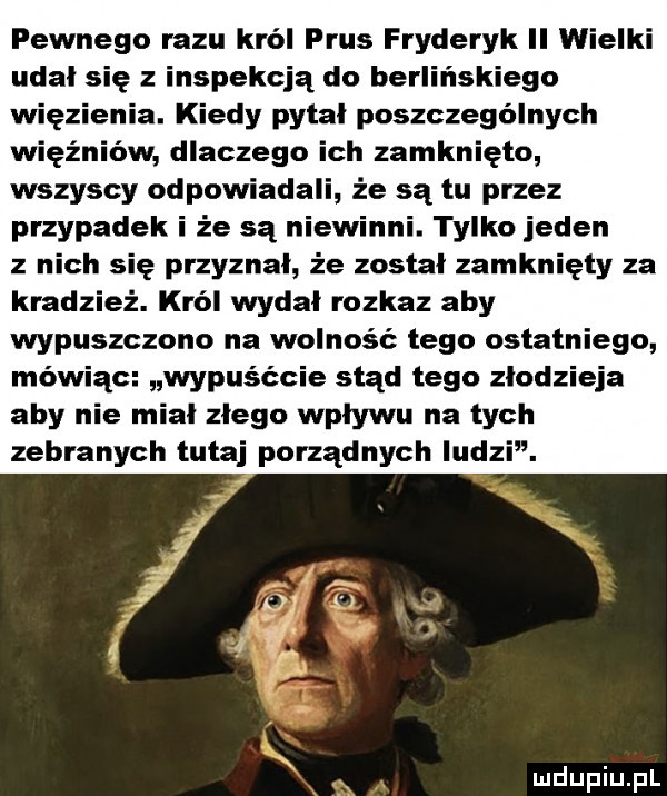 pewnego razu król prus fryderyk ii wielki udał się inspekcją do berlińskiego a. kiedy pytal poszczególnych w dlaczego ich zamknięto wszyscy odpowiadali że są tu przez przypadek i że są niewinni. tylko jeden z nich się przyznal że został zamknięty za kradzież. król wydał rozkaz aby wypuszczono na wolność tego ostatniego mówiąc wypuśćcie stąd tego złodzieja aby nie mial zlego wplywu na tych zebranych tutaj porządnych ludzi. abakankami