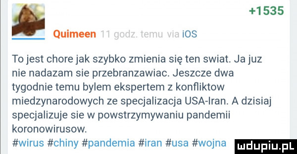 quimeen ios to jest chore jak szybko zmienia się ten swiat. ja juz nie nadazam sie przebranzawiac. jeszcze dwa tygodnie temu bylem ekspenem z konfliktow miedzynarodowych ze specjalizacja usa iran. a dzisiaj specjalizuje sie w powstrzymywaniu pandemii koronowirusow. wirus chiny pandemia iran usa wojna