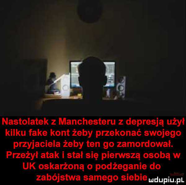 ld  . nastolatek z manchesteru z depresją użył kilku fake kont żeby przekonać swojego przyjaciela żeby ten go zamordował. przeżył atak i stał się pierwszą osobą w uk oskarżoną o podżeganie do zabójstwa samego siebie