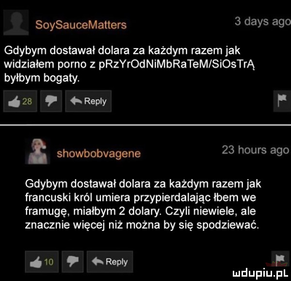 soysaucematters   dans ago gdybym dostawał dolara za każdym razem jak widziałem porno z prerodnimbratem siostrą bylbym bogaty.    repry f a showbobvagene    hours ago gdybym dostawal dolara za każdym razem jak francuski król umiera przypierdalając łbem we framugę mialbym   dolary. czyli niewiele ale znacznie więcej niż można by się spodziewać.      repry f