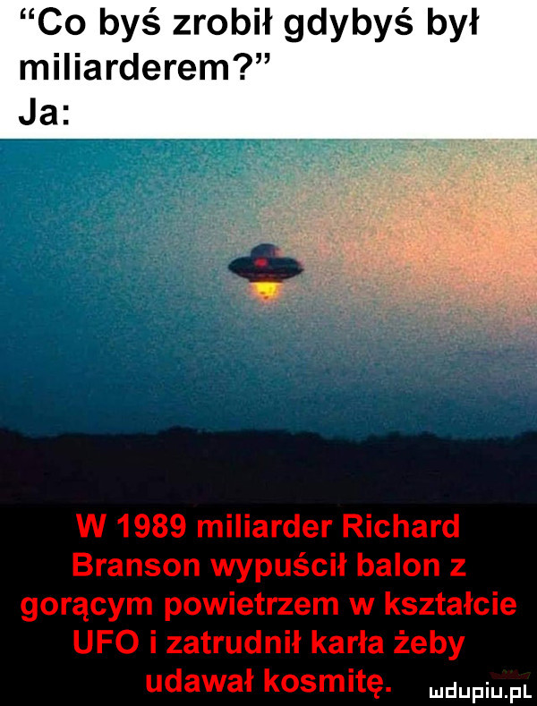 co byś zrobił gdybyś był miliarderem ja w      miliarder richard branson wypuścił balon z gorącym powietrzem w kształcie ufo i zatrudnił karła żeby udawał kosmitę. mam pl