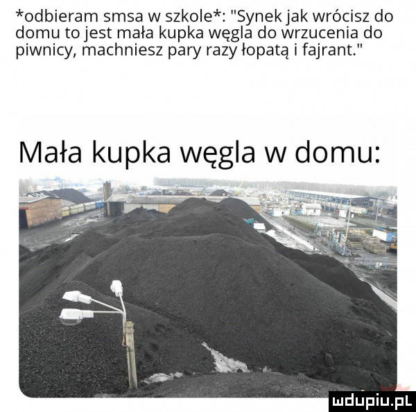 odbieram sasa w szkole synekjak wrócisz do domu tojest mała kupka węgla do wrzucenia do piwnicy machniesz pary razy łopatą i fajrant mała kupka węgla w domu mdﬁpiupl