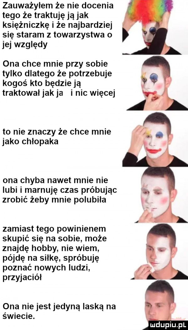 zauważyłem że nie docenia tego że traktuję ja jak księżniczkę i że najbardziej się staram z towarzystwa o jej względy ona chce mnie przy sobie tylko dlatego że potrzebuje kogoś kto będzie ją traktowaljakja i nic więcej to nie znaczy że chce mnie jako chlopaka ona chyba nawet mnie nie lubi i marnuję czas próbując zrobić żeby mnie polubila zamiast tego powinienem skupić się na sobie może znajdę hobby nie wiem pójdę na salkę spróbuję poznać nowych ludzi przyjaciel ona nie jest jedyną laską na świecie