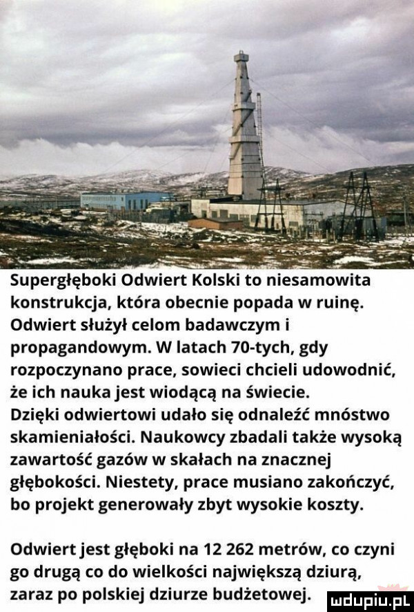 konstrukcja która obecnie popada w ruinę. odwiert służył celom badawczym i propagandowym. w latach    tych. gdy rozpoczynano prace sowieci chcieli udowodnić że ich nauka jest wiodącą na świecie. dzięki odwiertowi udało się odnaleźć mnóstwo skamieniałości. naukowcy zbadali także wysoką zawartość gazów w skałach na znacznej głębokości. niestety prace musiano zakończyć bo projekt generowaly zbyt wysokie koszty. odwiertjest głęboki na        metrów co czyni go drugą co do wielkości największą dziurą zaraz po polskiej dziurze budżetowej