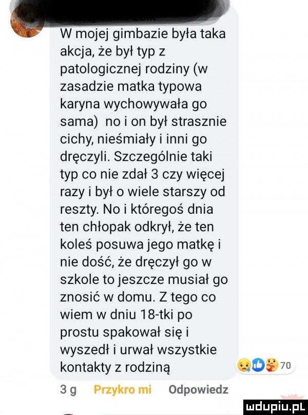 w mojej gimbazie była taka akcja że był typ   patologicznej rodziny w zasadzie matka typowa karyna wychowywała go sama no i on był strasznie cichy nieśmiały i inni go dręczyli. szczególnie taki typ co nie zdał   czy więcej razy i był o wiele starszy od reszty. no i któregoś dnia ten chłopak odkrył że ten koleś posuwa jego matkę i nie dość że dręczył go w szkole to jeszcze musiał go znosić w domu. z tego co wiem w dniu    tai po prestu spakował się i wyszedł i urwał wszystkie kontakty z rodziną cb sg przykro mi odpowiedz ludu iu. l