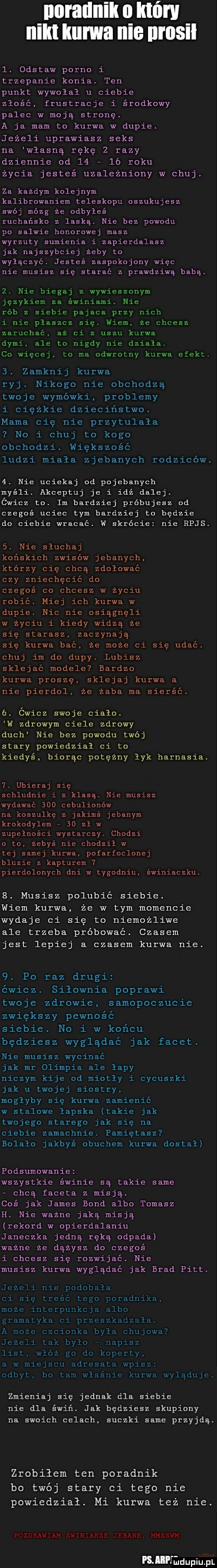 nnraunik o który nilu kurwa nie nrosil l. odstaw porno i trzepanie konia. ten punkt wywołał u ciebie złośc frustracje i środkowy palec w moją stronę. a ja mam to kurwa w dupie. jeżeli uprawiasz seks na własną rękę z razy dziennie od l     roku życia jesteś uzależniony w chuj. za każdym kolejnym kalibrowaniem teleskopu oszukujesz swój mózg ze odbyłeś rachańsko z laska. nie bez powodu po salwie honorowej masz wyrzuty sumienia i zapierdalasz jak najszybciej żeby to wyłączyć. jesteś zaspokojony więc nie musisz się starać z prawdziwą babą.  . nie biegaj z wywieszonym językiem za świniami. nie rób z siebie pajaca przy nich i nie plaszcz się. wiem. że chcesz zaruchać aż ci z uszu kurwa dymi ale to nigdy nie działa. co więcej. to ma odwrotny kurwa efekt.  . zamknij kurwa ryj. nikogo nie obchodzą twoje wymówki problemy i ciężkie dzieciństwo. mama cię nie przytulała no i chuj to kogo obchodzi. większość ludzi miała zjebanych rodziców.  . nie uciekaj od pojebanych myśli. akceptuj je i idź dalej. ćwicz to. im bardziej próbujesz od czegoś uciec tym bardziej to będzie do ciebie wracać. w skrócie nie rejs.  . nie sluchaj końskich zwisów jebanych którzy cię chcą zdołować czy zniechęcić do czegoś co chcesz w życiu robić. miej ich kurwa w dupie. nic nie osiągnęli w życiu i kiedy widza że się starasz zaczynają się kurwa bać że może ci się udać. chuj im do dupy. lubisz sklejać modele bardzo kurwa proszę sklejaj kurwa a nie pierdol. że żaba ma sierść.  . ćwicz swoje cialo. w zdrowym ciele zdrowy duch nie bez powodu twój stary powiedzial ci to kiedyś biorąc potężny łyk harnasia.   ubieraj się schludnie i z klasą. nie musisz wydawać     cebulionów na koszulkę z jakimś jebanym krokodylem    zl w zupełności wystarczy. chodzi o to zebyś nie chodził w tej samej kurwa pofarfoclonej bluzie z kapturem   pierdolonych dni w tygodniu. świniaczku.  . musisz polubić siebie. wiem kurwa że w tym momencie wydaje ci się to niemożliwe ale trzeba próbować. czasem jest lepiej a czasem kurwa nie.  . po raz drugi ćwicz. siłownia poprawi twoje zdrowie samopoczucie zwiększy pewność siebie. no i w końcu będziesz wyglądać jak facet. nie musisz wycinać jak mr olimpia ale lapy niczym kije od miotły i cycuszki jak u twojej siostry. mogłyby się kurwa zamienić w stalowe łapska takie jak twojego starego jak się na ciebie zamachnie. pamiętasz bolało jakbyś obuchem kurwa dostał podsumowanie wszystkie świnie są takie same chcą faceta z misją. coś jak james bond albo tomasz h. nie ważne jaka misją rekord w opierdalaniu janeczka jedną ręką odpada ważne że dążysz do czegoś i chcesz się rozwijać. nie musisz kurwa wyglądać jak brad pitt. jeżeli nie podobała ci się treść tego poradnika. może interpunkcja albo gramatyka ci przeszkadzała. a może czcionka była chujowa jeżeli tak bylo napisz list włóż go do koperty a w miejscu adresata wpisz odbyt bo lam właśnie kurwa wyląduje. zmieniaj się jednak dla siebie nie dla świń. jak będziesz skupiony na swoich celach. suczki same przyjdą. zrobiłem ten poradnik bo twój stary ci tego nie powiedział. mi kurwa też nie. pozdrawiam swiniarze jebane. hzhsswm nin ﬁdupiupl