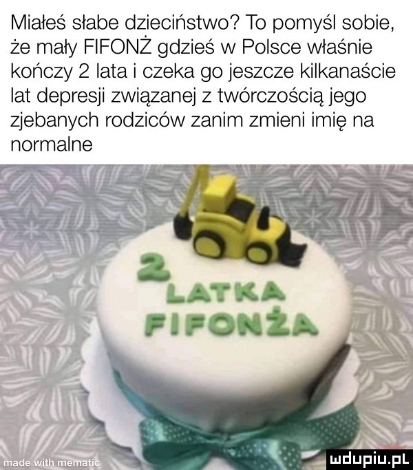 miałeś słabe dzieciństwo to pomyśl sobie że mały fifonż gdzieś w polsce właśnie kończy   lata i czeka go jeszcze kilkanaście lat depresji związanej z twórczością jego zjebanych rodziców zanim zmieni imię na normalne  . luciupiupl