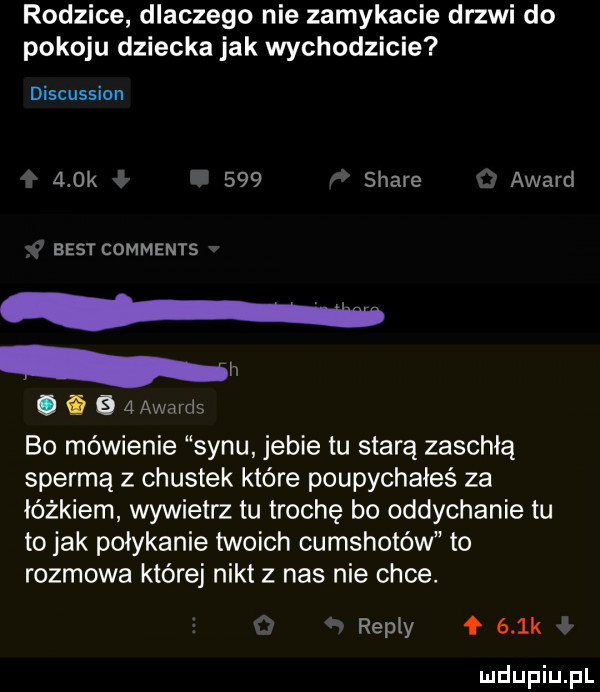 rodzice dlaczego nie zamykacie drzwi do pokoju dziecka jak wychodzicie discussion a dk.     stare award best comments nn. abakankami    awards bo mówienie synu jebie tu starą zaschłą spermą z chustek które poupychałeś za łóżkiem wywietrz tu trochę bo oddychanie tu to jak połykanie twoich cumshotów to rozmowa której nikt z nas nie chce. repry f    k