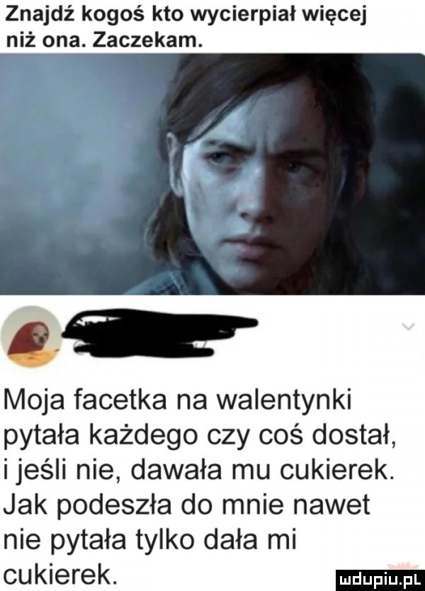 znajdź kogoś kto wycierpiał więcej niż ona. gaczekam. moja facetka na walentynki pytała każdego czy coś dostał ijeśli nie dawała mu cukierek. jak podeszła do mnie nawet nie pytała tylko dała mi cukierek