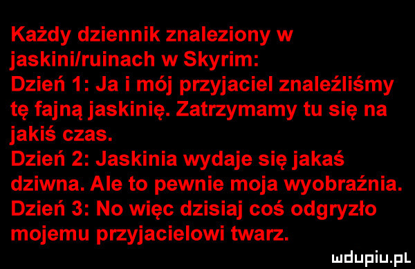 każdy dziennik znaleziony w jaskini ruinach w skyrim dzień   ja i mój przyjaciel znaleźliśmy tę fajną jaskinię. zatrzymamy tu się na jakiś czas. dzień   jaskinia wydaje się jakaś dziwna. ale to pewnie moja wyobraźnia. dzień   no więc dzisiaj coś odgryzło mojemu przyjacielowi twarz