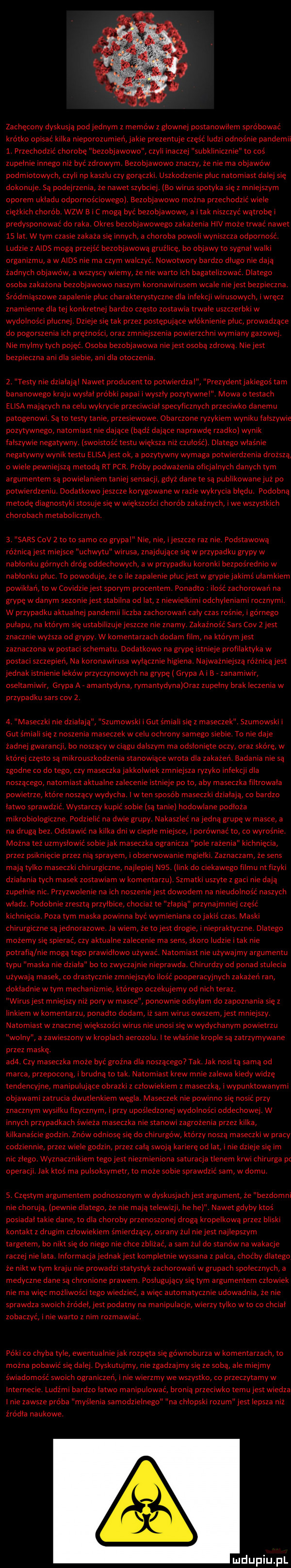 zachęcony dyskusją podjednym z memow z glownej postanowilem saro bowac kro tao opisac kilka nieporozumien jakie prezentuje czas c ludzi odnośnie pandemii   przechodzić chorobę bezobjawowo czyli inaczej subklinicznie to cos zupelnie innego niż byc zdrowym. dezobjawowo znaczy ze nie ma objawow podmiotowych czyli np kaszlu czy gorączki. uszkodzenie pluc natomiast dalej się dokonuje. sa podejrzenia ze nawet szybciej. lmao wirus spotyka się z mniejszym oporem ukladu odpornościowegn aezobjawowo mozna przechodzic wiele ciężkich chorob. wzw b i mogą byc bezobjawowe a i tak niszczyc wątrobę predysponowac do raka okres bezobjawowego zakazenia hcv może trwać nawet    lat w tym czasie zakaza się innych a choroba powoli wyniszcza odpornośc. ludzie z aids mogą przejs c bezobjawową gruźlicę bo objawy to sygnatwalki organizmu a w aids nie ma czym walczyc. nowotwory bardzo dlugo nie dają zadnych objawow a wszyscy wiemy ze nie warto ich bagatelizowac. dlatego osoba zakazona bezobjawowo naszym koronawirusem wcale niejest bezpieczna. śmo dmiąszowe zapalenie pluc charakterystyczne dla infekcji wirusowych iwręcz znamienne dla tej konkretnej bardzo często zostawia trwale uszczerbki w wydolnos ci plucnej. dzieje się tak przez postępujące wloknienie pluc prowadzące do pogorszenia ich pręznos ci oraz zmniejszenia powierzchni wymiany gazowej. nie mylmy tych pojąc. dsoba bezobjawowa niejest osobą zdrową. niejest bezpieczna ani dla siebie ani dla owczenia.   testy nie działają nawet producent to potwierdzal prezydent jakiegos tam bananowego kraju wyslal probki papai i wyszly pozytywne mowa o testach elida mających na celu wykrycie przeciwcial specyficznych przeciwko danemu pamgenowl sa to testy tanie przesiewowe obarczone ryzykiem wyniku falszywie pozytywnego natomiast nie dające badz dajace naprawdę rzadkol wynik falszywie negatywny. lswoistos c testu większa niz czulos c l dlatego wlasnie negatywny wyniktestu easa jest ok a pozytywny wymaga potwierdzenia drozsza o wiele pewniejsza metodą rt pcr proby podważenia oficjalnych danych tym argumentem są powielaniem taniej sensacji gdyz dane te sa publikowanejuz po potwierdzeni. dodatkowo jeszcze korygowane w razie wykrycia błędu. podobną metodę diagnostyki stosuje się w wiekszosci chorob zakaznych i we wszystkich chorobach metabolicznych.   sars ctv   to to samo co grypal nie nie ijeszcze raz nie podstawową roznica jest miejsce uchwytu wirusa znajdujące się w przypadku grypy w nablonku gornych drog oddechowych a w przypadku koronki bezposrednio w nablonku pluc. to powoduje ze o ile zapalenie plucjest wgrypiejakims ulamkiem powiklari to w goyidzie jest sporym procentem. ponadto ilość zachorowan na grypę w danym sezoniejest stabilna od lat z niewielkimi odchyleniami rocznymi. w przypadku aktualnej pandemii liczba zachorowan caly czas rosnie i gornego pulapu na ktorym się ustabilizujejeszcze nie znamy zakaznos c  ars ctv   jest znacznie wyzsza od grypy w komentarzach dodam film na ktdrymjest zaznaczona w postaci schematu. dodatkowo na grypę istnieje profilaktyka w postaci szczepierl na koronawirusa wyłącznie higiena. najwazniejsza roznicąjest jednak istnienie lekow przyczynowych na grypę grypa a i b. zanamiwir oseltamiwir grypa a. amantydyna rymantydynaloraz zupelny brak leczenia w przypadku sars cny z. a maseczki nie działają szumowski i gut s mieli się z maseczek. szumowski i gut smiali się z noszenia maseczek w celu ochrony samego siebie. to nie daje zadnej gwarancji bo noszący wciągu dalszym ma odsłonięte oczy oraz sforę w ktorej często są mikrouszkodzenia stanowiące wrota dla zakazeri. badania nie są zgodne co do tego czy maseczka jakkolwiek zmniejsza ryzyko infekcji dla noszącego natomiast aktualne zalecenie istnieje po to aby maseczka filtrowala powietrze ktore noszący wydycha. i w ten sposob maseczki działają co bardzo latwo sprawdz. wystarczy kupic sobie są tanie hodowlane podloza mikrobiologiczne podzielić na dwie grupy. nakaszlec na jedną grupę w masce a na druga bez. odstawic na kilka dni w cieple miejsce i porownac to co wyrośnie mozna tez uzmyslowic sobiejak maseczka ogranicza pole razenia kichnięcia przez psiknięcie przez nią sprayem i obserwowanie mgielki zaznaczam ze sens mają tylko maseczki chirurgiczne najlepiej n   link do ciekawego filmu ntfizyki dzialania tych masek zostawiam w komentarzu szmatki uszyte z gaci nie dają zupelnie nic. przyzwolenie na ich noszeniejest dowodem na nieudolnosc naszych wladz. podobnie zresztą przylbice chociaz te zlapia przynajmniej część kichnięcia. poza tym maska powinna być wymieniana cojakis czas. maski chirurgiczne sajednorazowe. la wiem ze to jest drogie i niepraktyczne dlatego mozemy się spierac czy aktualne zalecenie ma sens skoro ludzie i tak nie potrafią nie mogą tego prawidlowo ubywać. natomiast nie uzywajmy argumentu typu maska nie dziala bo to zwyczajnie nieprawda chirurdzy od ponad stulecia ubywają masek co drastycznie zmniejszylo l ość pooperacyjnych zakazeri ran dokladnie wtem mechanizmie ktorego oczekujemy od nich teraz. wirusjest mniejszy niz pory w masce ponownie odsylam do zapoznania się z linkiem w komentarzu ponadto dodam iz sam wirus owszem jest mniejszy. natomiast w znacznej większości wirus nie unosi się wwydychanym powietrzu wolny a zawieszony w kroplach aerozolu. i te wlasnie krople są zatrzymywane przez maskę. ad . czy maseczka moze być grozna dla noszącego tak. lak nosi tą samą od marca przepoconą i brudna to tak. natomiast krew mnie zalewa kiedy widzę tendencyjne manipulujące obrazki z czlowiekiem z maseczką i wypunktowanymi objawami zatrucia dwutlenkiem węgla. maseczek nie powmno się nosic przy znacznym wysilku fizycznym i przy upośledzonej wydolności oddechowej. w innych przypadkach swieza maseczka nie stanowi zagrozenia przez kilka kilkanascie godzi znow odniosę się do chirurgów ktorzy nosza maseczki w pracy codziennie przez wiele godzin przez celą swoją karierę od lat i nie dzieje się im nic zlego. wyznacznikiem tegojest niezmieniona saturacja tlenem krwi chirurga pt operacji jak ktos ma pulsoksymetr to moze sobie sprawdzic sam w domu   częstym argumentem podnoszonym w dyskusjachjest argument ze bezdomni nie chorują pewnie dlatego ze nie mają telewizji he he. nawet gdyby ktos posiadaltakie dane to dla choroby przenoszonej droga kropelkową przez bliski kontakt z drugim czlowiekiem śmierdzący osrany zul niejest najlepszym targetem bo nikt się do niego nie chce zalizać a sam zul do stanów na wakacje raczej nie lata informacja jednak jest kompletnie wyssana z palca chocby dlatego ze nikt wtem kraju nie prowadzi statystyk zachorowali wgrupach spolecznych a medyczne dane są chronione prawem poshlgującv się tym argumentem czlowiek nie ma więc możliwości tego wiedzieć a więc automatycznie udowadnia ze nie sprawdza swoich zrodel jest podatny na manipulacje wierzy tylko w to co chcial zobaczyc i nie warto z nim rozmawiac. póki co chyba tyle ewentualniejak rozpęta się gównoburza w komentarzach to mozna pobawic się dalej dvskutujmv nie zgadzajmy się ze sobą ale miejmy swiadomosc swoich ograniczeń i nie wierzmy we wszystko co przeczytamy w internecie ludźmi bardzo latwo manipulować bronią przeciwko temujest wiedza i nie zawsze proba myslenia samodzielnego na chlopski rozum jest lepsza niz żrćdla naukowe