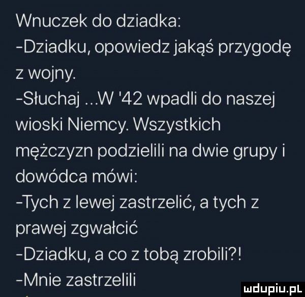 wnuczek do dziadka dziadku opowiedz jakąś przygodę z wojny. słuchaj w    wpadli do naszej wioski niemcy. wszystkich mężczyzn podzielili na dwie grupy i dowódca mówi tych z lewej zastrzelić a tych z prawej zgwałcić dziadku a co z tobą zrobili mme zastrzelili manin pl