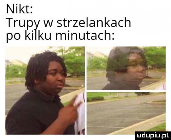 nikt. trupł w strzelankach po ki ku minutach