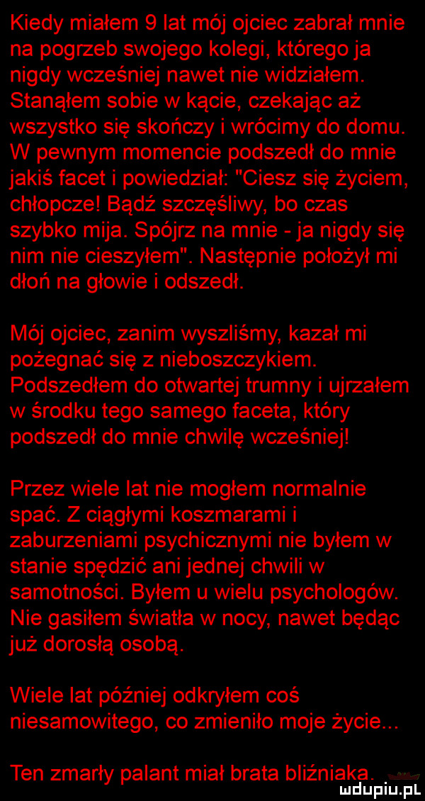 kiedy miałem   lat mój ojciec zabrał mnie na pogrzeb swojego kolegi któregoja nigdy wcześniej nawet nie widziałem. stanąłem sobie w kącie czekając aż wszystko się skończy i wrócimy do domu. w pewnym momencie podszedł do mnie jakiś facet i powiedział ciesz się życiem chłopcze badż szczęśliwy bo czas szybko mija. spójrz na mnie ja nigdy się nim nie cieszyłem. następnie położył mi dłoń na głowie i odszedł. mój ojciec zanim wyszliśmy kazał mi pożegnać się z nieboszczykiem. podszedłem do otwartej trumny i ujrzałem w środku tego samego faceta który podszedł do mnie chwilę wcześniej przez wiele lat nie mogłem normalnie spać. z ciągłymi koszmarami i zaburzeniami psychicznymi nie byłem w stanie spędzić ani jednej chwili w samotności. byłem u wielu psychologów. nie gasiłem światła w nocy nawet będąc już dorosłą osobą. wiele lat później odkryłem coś niesamowitego co zmieniło moje życie. ten zmarły palant miał brata bliźniaka. mduplu pl