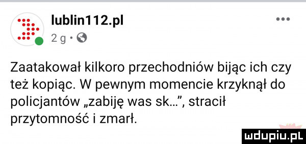 lublin    p   g zaatakował kilkoro przechodniów bijąc ich czy też kopiąc. w pewnym momencie krzyknął do policjantów zabiję was sk stracił przytomność i zmarł. ludu iu. l