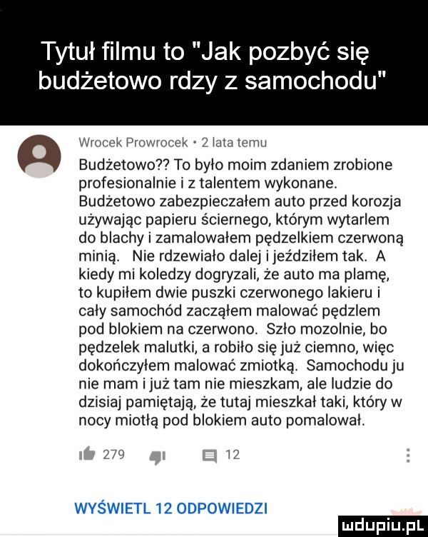 tytuł filmu to jak pozbyć się budżetowo rdzy z samochodu a wiorek piowrocek   a alemu budżetów   to bylo moim zdaniem zaoblone profesjonalnie i z talentem wykonane. budżetowe zabezpieczalem auto przed korozja używając papieru ściernego któwm wytarlem do blachy i zamalowalem pędzelkiem czerwoną minią nie rdzewialo dalej ijeździlem tak. a kiedy mi koledzy dogryzali że auto ma plamę to kupilem dwie puszki czerwonego lakieru i caly samochód zaczalem malować pędzlem pod blokiem na czerwono. szło mozolnie bo pędzelek malutki a robilo się już ciemno więc dokończyłem malować zmiotką samochodu ju nie mam iluż tam nie mieszkam ale iudzce do dzisiaj pamiętają że tutaj mieszkal taki który w nocy miodlą pod blokiem auto pomalowal.     t