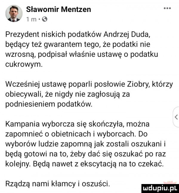 slawomir mentzen   rn   prezydent niskich podatków andrzej duda będący też gwarantem tego że podatki nie wzrosną podpisał właśnie ustawę o podatku cukrowym. wcześniej ustawę poparli posłowie ziobry ktorzy obiecywali że nigdy nie zagłosują za podniesieniem podatków. kampania wyborcza się skończyła można zapomnieć o obietnicach i wyborcach do wyborów ludzie zapomną jak zostali oszukani i będą gotowi na to żeby dać się oszukać po raz kolejny. będą nawet z ekscytacją na to czekać. rządzą nami kłamcy i oszuści