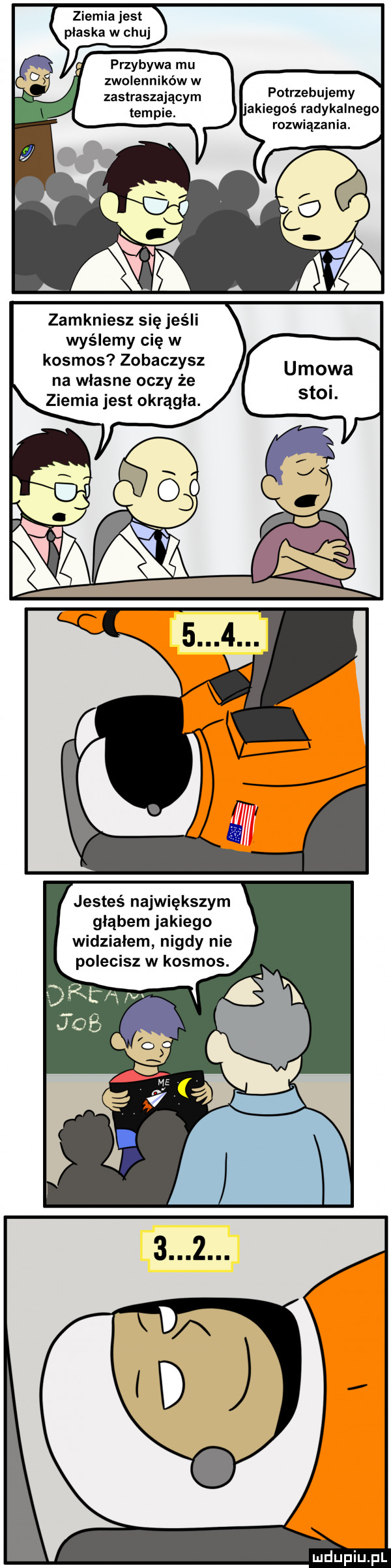 ziemia jest plaska w chuj przybywa mu zwolenników w zastraszającym pothebujemy akiegoś radykalnego rozwiązania. zamkniesz się jeśli wyślemy cię w kosmos zobaczysz na wlasne oczy że ziemia jest okrągła. jesteś największym głąbem jakiego widzialem nigdy nie polecisz w kosmos