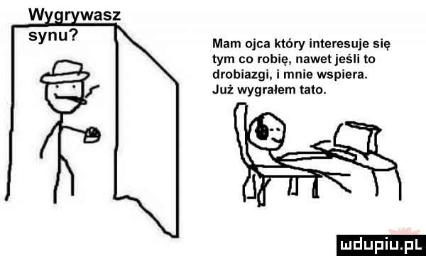 w wasz syn mam ojca który interesuje się tym co robię nawetjeśli to drobiazgi. i mnie wspiera. już wygrałem tato