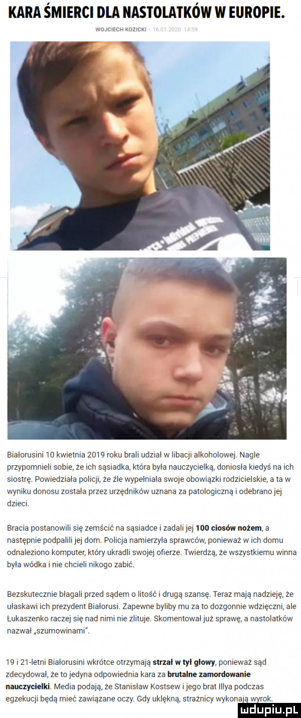 kara śmierci dla nastolatków w europie. wmmfcn mm bralorusiru m kwlelnla   w roku brah udznao w ilbaql alkoholowej nagle przypommell some ze mu sąsraaka które byla nauczycweiką doniosła kiedyś na rch siostrę powiedzraca poncu ze źle wypeimaia swoje ooowrązki rodzwcwe spie a la w wyniku donosu zosmla przez urzędmków uznana za parologrczuą. odebrana ją dzrecr brama poslanowih się zemścić na sąsiadce zadali jej mo ciosów nozem a następnie podpaiiii jej dom pohla namlerzyia sprawców poniewaz w rch domu odnalezmno komputer który ukladh scam ofierze. twierdzą ze wszysxkremu wanna byka wódka r nie omen mnogo zamé bezskmeczme blagah przed sądem o uks c l drugą szansę. teraz mają nadzrqę ze maskawr ich pvezydenl biaoorusr zapewne bylaby mu za m dozgnnme wdzięczni ale łukaszenko racze się nad idu me wuje skomemowac już sprawę a nastolalkéw nazwa szumowmaml w i    m bralorusmi wkrótce mrzymąą slrul w m gliwy poniewaz sąd zdecydowai że io jedyna odpowredma kara za han lus umnniowanie nauczycielki media podala ze sxaursoaw koslsew r jego bral maa podczas egzekucji będą mleć zawiązane oczy. gdy uklękną suamlcy wykona i wyrok