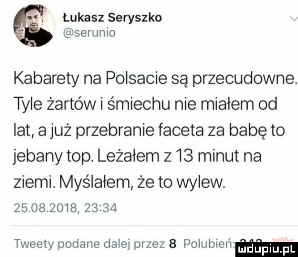 i. łukasz seryszko strumo kabarety na polsacie są przecudowne. tyle żartów i śmiechu nie miałem od lat ajuż przebranie faceta za babę to jebany top. leżałem z   minut na ziemi. myślałem że to wylew.               tweety podane dalej przez   polub eﬁ ﬂm