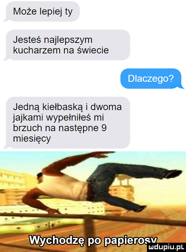 może lepiej ty jesteś najlepszym kucharzem na świecie dlaczego jedną kiełbaska i dwoma jajkami wypelnileś mi brzuch na następne   miesięcy wychodzę po ęv paplercx