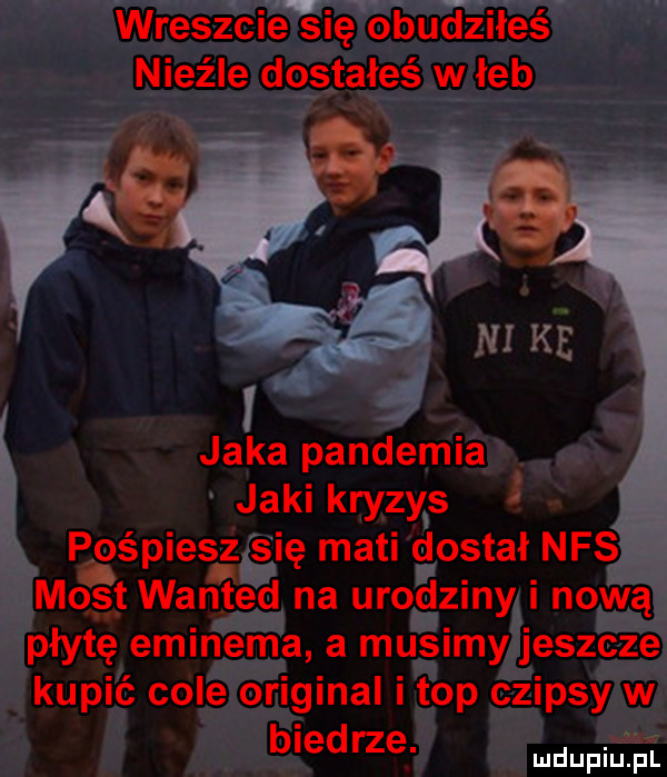 wreszcieqsię obuciziłeś nieźle dostałeś w łeb jaka pandemia jaki kryzys pospiesz się maci dostał nfs most wan ted na urodziny i nową płytę eminema a musimy jeszcze kupić cole original i top czipsy w biedrze