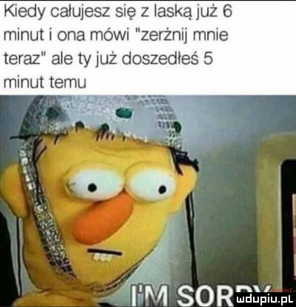 kiedy całujesz się z laską już   minut i ona mówi zerżnij mnie teraz ale ty już doszedłeś   minut temu. ir m so mm