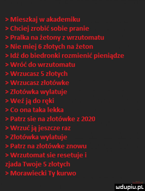 mieszkaj w akademiku chciej zrobić sobie pranie pralka na żetony z wrzutomatu nie miej   złotych na żeton leź do biedronki rozmienić pieniądze wróć do wrzutomatu wrzucasz   złotych wrzucasz ziotówke złotówka wylatuje weź ją do ręki co ona taka lekka patrz sie na złotówce z      wrzuć ja jeszcze raz złotówka wylatuje patrz na ziotówke znowu wrzutomat sie resetuje i zjada twoje   złotych morawiecki ty kanno