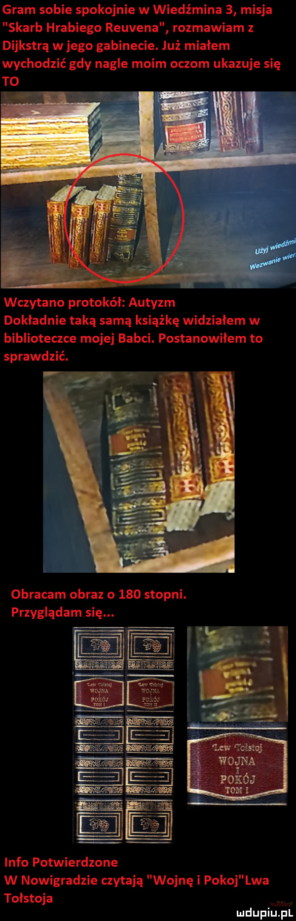 gram sobie spokojnie w wiedźmina   misja skarb hrabiego reuvena rozmawiam z dijkstra w jego gabinecie. już miałem wychodzić gdy nagle moim oczom ukazuje się to wczytano protokół autyzm dokładnie taką samą książkę widziałem w biblioteczce mojej babci. postanowiłem to sprawdzić. obracam obraz o     stopni. przyglądam się. info potwierdzone w nowigradzie czytają wojnę i pokoj lwa tołstoja