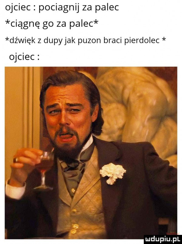 ojciec pociagnij za palec ciągnę go za palec dźwięk z dupyjak puzon braci pierdolec ojciec