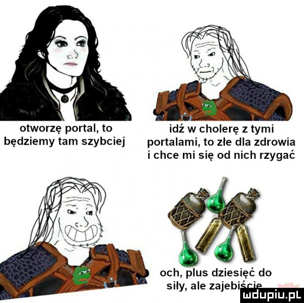 otworzę portal to będziemy tam szybciej idź w cholerę z tymi portalami to zle dla zdrowia i chce mi się od nich rzygać och plus dziesięć do siły ale zajebim
