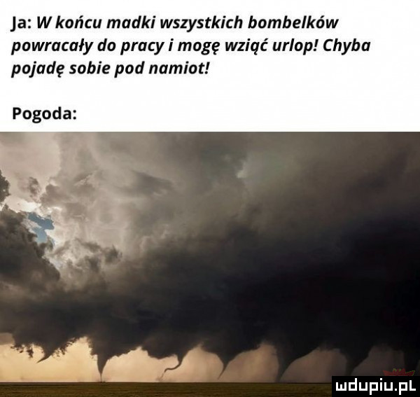 ja w końcu madki wszystkich bombelków powracały do pracy i mogę wziąć urlop chyba pojadę sobie pod namiot pogoda