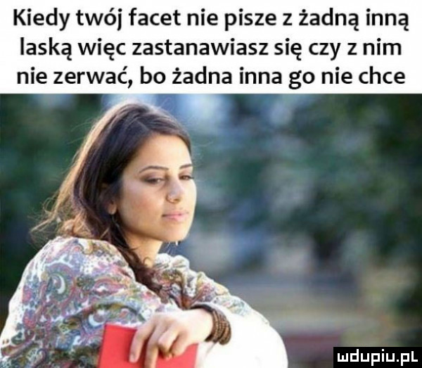 kiedy twój facet nie pisze z żadną inną laską więc zastanawiasz się czy z nim nie zerwać bo żadna inna go nie chce