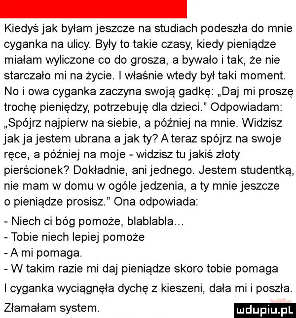 kiedyśjak byłam jeszcze na studiach podeszła do mnie cyganka na ulicy. były to takie czasy kiedy pieniądze miałam wyliczone co do grosza a bywało i tak że nie starczało mi na życie. i właśnie wtedy był taki moment. no i owa cyganka zaczyna swoją gadkę daj mi proszę troche pieniędzy potrzebuję dla dzieci odpowiadam spójrz najpierw na siebie a później na mnie. widzisz jak ja jestem ubrana a jak ty ateraz spójrz na swoje ręce a później na moje widzisz tu jakiś złoty pierścionek dokładnie ani jednego. jestem studentką nie mam w domu w ogole jedzenia a ty mnie jeszcze o pieniądze prosisz ona odpowiada niech ci bóg pomoże blablabla tobie niech lepiej pomoże a mi pomaga. w takim razie mi daj pieniądze skoro tobie pomaga i cyganka wyciągnęła dychę z kieszeni dała mi i poszła. złamałam system