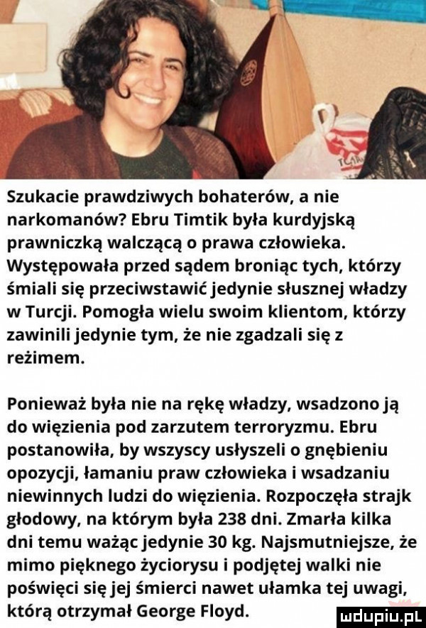 szukacie prawdziwych bohaterów a nie narkomanów écru timtik byla kurdyjską prawniczką walczącą o prawa człowieka. występowała przed sądem broniąc tych którzy śmiali się przeciwstawićjedynie słusznej wladzy w turcji. pomogła wielu swoim klientom którzy zawinilijedynie tym że nie zgadzali się z reżimem. ponieważ byla nie na rękę wladzy wsadzonoją do więzienia pod zarzutem terroryzmu. écru postanowiła by wszyscy usłyszeli o gnębieniu opozycji łamaniu praw człowieka i wsadzaniu niewinnych ludzi do więzienia. rozpoczęła strajk głodowy na którym byla     dni. zmarla kilka dni temu ważącjedynie    kg. najsmutniejsze że mimo pięknego życiorysu i podjętej walki nie poświęci sięjej śmierci nawet ułamka tej uwagi którą otrzymał george floyd