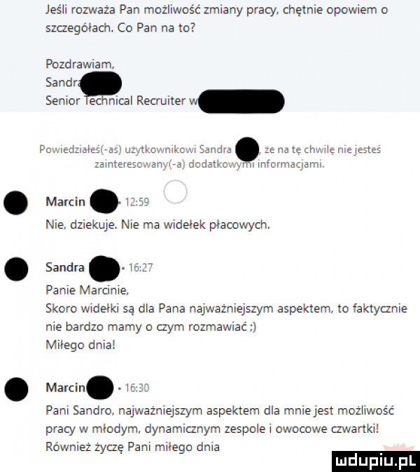 jeśli rozważa pan możliwść zmiany pracy chętnie opowiem o szczegółach. co pan na to pizd rawiam sandy senior ec nica recruiter w famedzrałeśvaś ulytknwnmcv selim e na te mae elmeg zamtevescwanv a marcin.       nie. dzlekuje. nie ma widełek placowych. sandra.   pace magma skoro widełki są ma pana najwai swym aspektem to faktycznie me bardzo mamy o czym rozłamać miłego dma marcin. wan pam sandro. najwaz mejszym aspektem dla mmejest mozhwość mw hmmmagarm pvaly w młodym. dynamianym zespole owocowe mamo równlez zytzę pam małego aaa