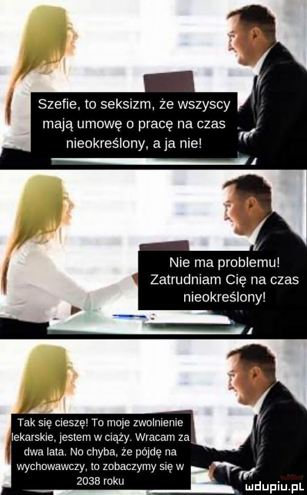 szefie to seksizm że wszyscy mają umowę o pracę na czas nieokreślony aja nie tak się cieszę to moje zwolnienie lekarskie jestem w ciąży. wracam za dwa lata. no chyba że pójdę na wychowawczy to zobaczymy się w      roku