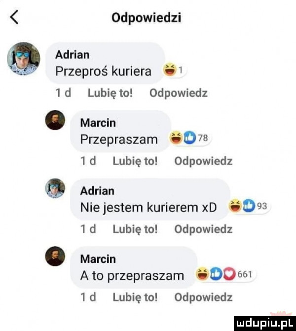 odpowiedzi adrian przeprośkuriera    d lunięto odpowiedz. marcin przepraszam      d lunięto odpowiedz adrian niejestem kurierem xd      d lunięto odpowiedz. marcin a to przepraszam         d lubię to odpowiedz