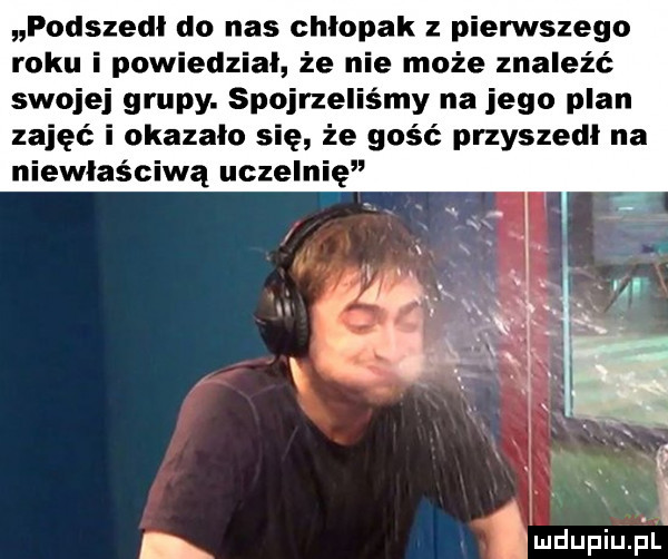 podszedł do nas chlopak z pierwszego roku i powiedzial że nie może znaleźć swojej grupy. spojrzelismy na jego plan zajęć i okazalo się że gość przyszedl na niewłaściwą uczelnię nh nn u iu lu