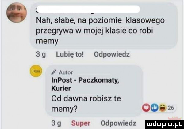 nah słabe na poziomie klasowego przegrywa w mojej klasie co robi memy sg lunięto odpowiedz. i autor impost paczkomaty kurier od dawna robisz te memy   .    sg super odpowiedz