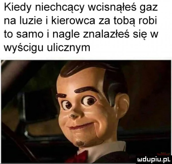 kiedy niechcący wcisnąłeś gaz na luzie i kierowca za tobą robi to samo i nagle znalazłeś się w wyścigu ulicznym