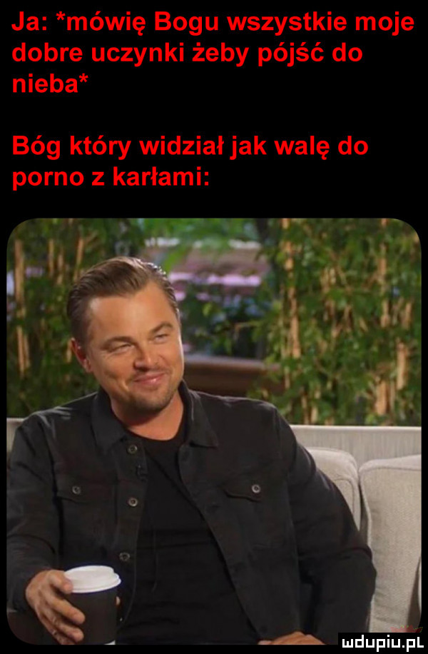 ja mówię bogu wszystkie moje dobre uczynki żeby pójść do nieba bóg który widziałjak walę do porno z karłami a mdupiupl